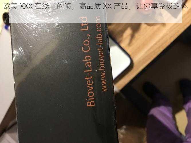 欧美 XXX 在线干的喷，高品质 XX 产品，让你享受极致体验